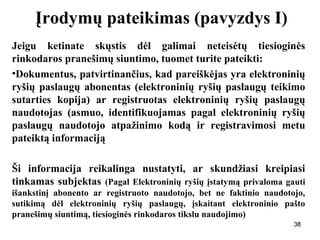 383838
Įrodymų pateikimas (pavyzdys I)
Jeigu ketinate skųstis dėl galimai neteisėtų tiesioginės
rinkodaros pranešimų siuntimo, tuomet turite pateikti:
•Dokumentus, patvirtinančius, kad pareiškėjas yra elektroninių
ryšių paslaugų abonentas (elektroninių ryšių paslaugų teikimo
sutarties kopija) ar registruotas elektroninių ryšių paslaugų
naudotojas (asmuo, identifikuojamas pagal elektroninių ryšių
paslaugų naudotojo atpažinimo kodą ir registravimosi metu
pateiktą informaciją
Ši informacija reikalinga nustatyti, ar skundžiasi kreipiasi
tinkamas subjektas (Pagal Elektroninių ryšių įstatymą privaloma gauti
išankstinį abonento ar registruoto naudotojo, bet ne faktinio naudotojo,
sutikimą dėl elektroninių ryšių paslaugų, įskaitant elektroninio pašto
pranešimų siuntimą, tiesioginės rinkodaros tikslu naudojimo)
38
 