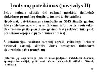 393939
Įrodymų pateikimas (pavyzdys II)
Jeigu ketinate skųstis dėl galimai neteisėtų tiesioginės
rinkodaros pranešimų siuntimo, tuomet turite pateikti:
•Įrodymai, patvirtinantys skambučio ar SMS žinutės gavimo
faktą (telefono aparato su atitinkama informacija nuotrauka),
elektroninio pašto pranešimo gavimo faktą (elektroninio pašto
pranešimų kopijas ir jų techninius aprašus)
Ši informacija, įskaitant techninį aprašą, reikalinga siekiant
nustatyti asmenį, siuntusį Jums tiesioginės rinkodaros
elektroninio pašto pranešimą
(Informaciją, kaip teisingai pateikti šiuos įrodymus Valstybinei duomenų
apsaugos inspekcijai, galite rasti adresu www.ada.lt skiltyke „Skundų
teikimas“)
39
 