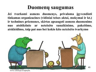 434343
Duomenų saugumas
Jei tvarkomi asmens duomenys, privaloma įgyvendinti
tinkamas organizacines (vidiniai teises aktai, mokymai ir kt.)
ir technines priemones, skirtas apsaugoti asmens duomenims
nuo atsitiktinio ar neteisėto sunaikinimo, pakeitimo,
atskleidimo, taip pat nuo bet kokio kito neteisėto tvarkymo
43
www.vartotojai.lt/tapatybe
 