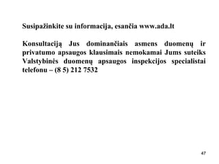 474747
Susipažinkite su informacija, esančia www.ada.lt
Konsultaciją Jus dominančiais asmens duomenų ir
privatumo apsaugos klausimais nemokamai Jums suteiks
Valstybinės duomenų apsaugos inspekcijos specialistai
telefonu – (8 5) 212 7532
47
 