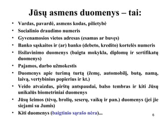 666
Jūsų asmens duomenys – tai:
• Vardas, pavardė, asmens kodas, pilietybė
• Socialinio draudimo numeris
• Gyvenamosios vietos adresas (esamas ar buvęs)
• Banko sąskaitos ir (ar) banko (debeto, kredito) kortelės numeris
• Išsilavinimo duomenys (baigta mokykla, diplomų ir sertifikatų
duomenys)
• Pajamos, darbo užmokestis
• Duomenys apie turimą turtą (žemę, automobilį, butą, namą,
laivą, vertybinius popierius ir kt.)
• Veido atvaizdas, pirštų antspaudai, balso tembras ir kiti Jūsų
unikalūs biometriniai duomenys
• Jūsų šeimos (tėvų, brolių, seserų, vaikų ir pan.) duomenys (jei jie
siejami su Jumis)
• Kiti duomenys (baigtinio sąrašo nėra)...
 