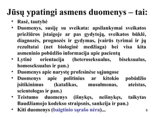 888
Jūsų ypatingi asmens duomenys – tai:
• Rasė, tautybė
• Duomenys, susiję su sveikata: apsilankymai sveikatos
priežiūros įstaigoje ar pas gydytoją, sveikatos būklė,
diagnozės, prognozės ir gydymas, įvairūs tyrimai ir jų
rezultatai (net biologinė medžiaga) bei visa kita
asmeninio pobūdžio informacija apie pacientą
• Lytinė orientacija (heteroseksualus, biseksualus,
homoseksualus ir pan.)
• Duomenys apie narystę profesinėse sąjungose
• Duomenys apie politinius ar kitokio pobūdžio
įsitikinimus (katalikas, musulmonas, ateistas,
scientologas ir pan.)
• Teistumo duomenys (išnykęs, neišnykęs, taikytas
Baudžiamojo kodekso straipsnis, sankcija ir pan.)
• Kiti duomenys (baigtinio sąrašo nėra)...
 