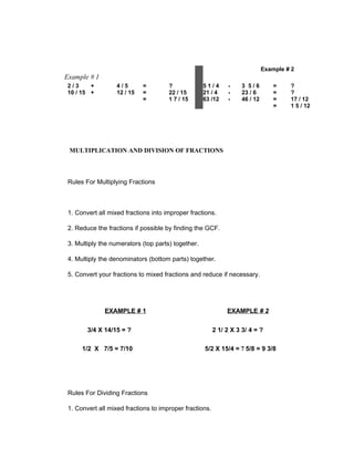 Example # 2
Example # 1
2/3     +          4/5       =        ?             51/4      -     3 5/6         =    ?
10 / 15 +          12 / 15   =        22 / 15       21 / 4    -     23 / 6        =    ?
                             =        1 7 / 15      63 /12    -     46 / 12       =    17 / 12
                                                                                  =    1 5 / 12




 MULTIPLICATION AND DIVISION OF FRACTIONS



 Rules For Multiplying Fractions



 1. Convert all mixed fractions into improper fractions.

 2. Reduce the fractions if possible by finding the GCF.

 3. Multiply the numerators (top parts) together.

 4. Multiply the denominators (bottom parts) together.

 5. Convert your fractions to mixed fractions and reduce if necessary.




              EXAMPLE # 1                                     EXAMPLE # 2

        3/4 X 14/15 = ?                                  2 1/ 2 X 3 3/ 4 = ?

      1/2 X 7/5 = 7/10                              5/2 X 15/4 = 7 5/8 = 9 3/8




 Rules For Dividing Fractions

 1. Convert all mixed fractions to improper fractions.
 