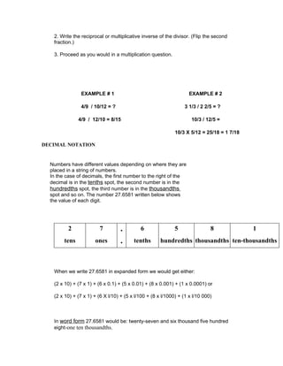 2. Write the reciprocal or multiplicative inverse of the divisor. (Flip the second
   fraction.)

   3. Proceed as you would in a multiplication question.




                EXAMPLE # 1                                         EXAMPLE # 2

                4/9 / 10/12 = ?                                   3 1/3 / 2 2/5 = ?

               4/9 / 12/10 = 8/15                                    10/3 / 12/5 =

                                                             10/3 X 5/12 = 25/18 = 1 7/18

DECIMAL NOTATION


  Numbers have different values depending on where they are
  placed in a string of numbers.
  In the case of decimals, the first number to the right of the
  decimal is in the tenths spot, the second number is in the
  hundredths spot, the third number is in the thousandths
  spot and so on. The number 27.6581 written below shows
  the value of each digit.




          2             7          .        6                5                8             1
        tens          ones         .     tenths       hundredths thousandths ten-thousandths



   When we write 27.6581 in expanded form we would get either:

   (2 x 10) + (7 x 1) + (6 x 0.1) + (5 x 0.01) + (8 x 0.001) + (1 x 0.0001) or

   (2 x 10) + (7 x 1) + (6 X l/10) + (5 x l/100 + (8 x l/1000) + (1 x l/10 000)



   In word form 27.6581 would be: twenty-seven and six thousand five hundred
   eight-one ten thousandths.
 