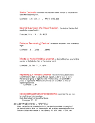 Similar Decimals - decimals that have the same number of places to the
       right of the decimal point.

       Examples:    3. 87 and .12         ,    14.015 and 3. 396




       Decimal Equivalent of a Proper Fraction - the decimal fraction that
       equals the proper fraction.

       Examples: .25 = 1 / 4 ,       .3 = 3 / 10




       Finite (or Terminating) Decimal - a decimal that has a finite number of
       digits.

       Examples: . 3 ,     . 2765     ,       . 38412




       Infinite (or Nonterminating) Decimal - a decimal that has an unending
       number of digits to the right of the decimal point.

       Examples: , √3, √33, √37, 34.12794 . .      .



       Repeating (Or Periodic) Decimal - Non terminating decimals in
       which the same digit or group of digits repeats. A bar is used to show
       that a digit or group of digits repeats. The repeating set is called the
       period or repent end. All rational numbers can be written as finite or
       repeating decimals.
             Examples: .3, .37




       Nonrepeating (or Nonperiodic) Decimal- decimals that are non-
       terminating and non repeating.
       Such decimals are irrational numbers.
           Examples: 'IT, . √3

CONVERTING DECIMALS to FRACTIONS
  When converting decimals to fractions, the very last number to the right of
  the decimal tells us what our denominator will be when we write the fraction.
  The denominator will be one of the following: 10, 100, 1000, 10 000, 100
 