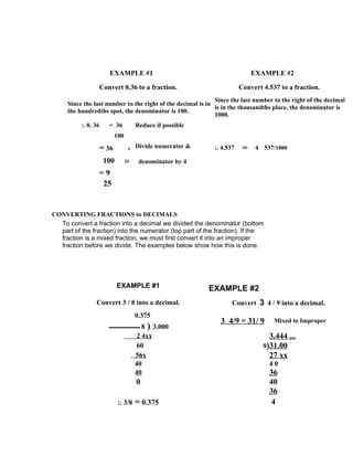 EXAMPLE #1                                            EXAMPLE #2

                 Convert 0.36 to a fraction.                           Convert 4.537 to a fraction.
                                                             Since the last number to the right of the decimal
     Since the last number to the right of the decimal is in
                                                             is in the thousandths place, the denominator is
     the hundredths spot, the denominator is 100.
                                                             1000.
          :. 0. 36    = 36          Reduce if possible
                        100

                 = 36          9
                                    Divide numerator &      :. 4.537    =    4 537/1000

                     100      25     denominator by 4
                 =9
                  25


CONVERTING FRACTIONS to DECIMALS
  To convert a fraction into a decimal we divided the denominator (bottom
  part of the fraction) into the numerator (top part of the fraction). If the
  fraction is a mixed fraction, we must first convert it into an improper
  fraction before we divide. The examples below show how this is done.




                           EXAMPLE #1                     EXAMPLE #2
                Convert 3 / 8 into a decimal.                      Convert 3 4 / 9 into a decimal.
                                    0.375
                                                               3 4/9 = 31/ 9       Mixed to Improper
                                       8 ) 3.000
                                     2 4xx                                       3.444 ...
                                     60                                        9)31.00
                                    56x                                          27 xx
                                    40                                           40
                                    40                                           36
                                    0                                            40
                                                                                 36
                           :. 3/8   = 0.375                                       4
 