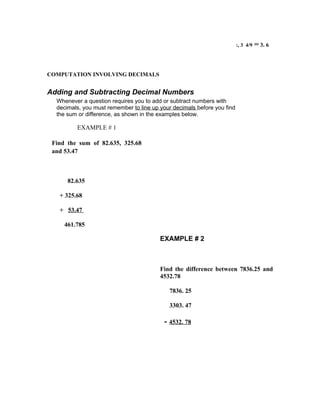 :, 3 4/9   = 3. 6


COMPUTATION INVOLVING DECIMALS


Adding and Subtracting Decimal Numbers
  Whenever a question requires you to add or subtract numbers with
  decimals, you must remember to line up your decimals before you find
  the sum or difference, as shown in the examples below.

         EXAMPLE # 1

 Find the sum of 82.635, 325.68
 and 53.47



      82.635

   + 325.68

   + 53.47

     461.785

                                         EXAMPLE # 2



                                         Find the difference between 7836.25 and
                                         4532.78

                                            7836. 25

                                            3303. 47

                                          - 4532. 78
 