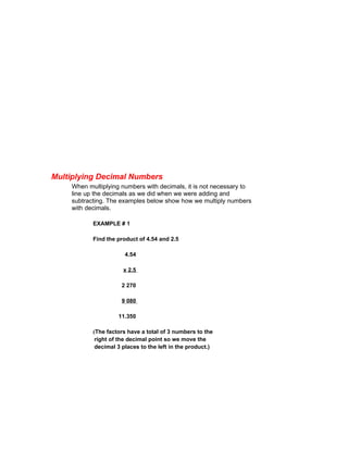 Multiplying Decimal Numbers
    When multiplying numbers with decimals, it is not necessary to
    line up the decimals as we did when we were adding and
    subtracting. The examples below show how we multiply numbers
    with decimals.

           EXAMPLE # 1

           Find the product of 4.54 and 2.5

                       4.54

                      x 2.5

                      2 270

                      9 080

                    11.350

           (The factors have a total of 3 numbers to the
            right of the decimal point so we move the
            decimal 3 places to the left in the product.)
 