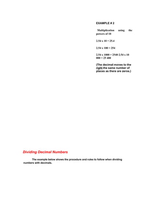 EXAMPLE # 2

                                                         Multiplication    using   the
                                                        powers of 10

                                                        2.54 x 10 = 25.4

                                                        2.54 x 100 = 254

                                                        2.54 x 1000 = 2540 2.54 x 10
                                                        000 = 25 400

                                                        (The decimal moves to the
                                                        right the same number of
                                                        places as there are zeros.)




Dividing Decimal Numbers

     The example below shows the procedure and rules to follow when dividing
numbers with decimals.
 