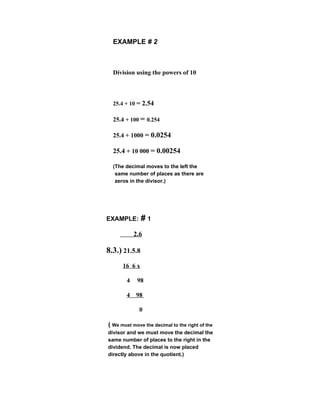 EXAMPLE # 2



  Division using the powers of 10



  25.4 + 10 = 2.54

  25.4 + 100 = 0.254

  25.4 + 1000 = 0.0254

  25.4 + 10 000 = 0.00254

  (The decimal moves to the left the
   same number of places as there are
   zeros in the divisor.)




EXAMPLE: # 1

            2.6

8.3.) 21.5.8
      16 6 x

        4    98

        4 98

              0

( We must move the decimal to the right of the
divisor and we must move the decimal the
same number of places to the right in the
dividend. The decimal is now placed
directly above in the quotient.)
 