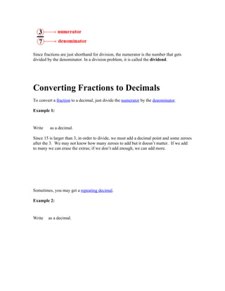 Since fractions are just shorthand for division, the numerator is the number that gets
divided by the denominator. In a division problem, it is called the dividend.




Converting Fractions to Decimals
To convert a fraction to a decimal, just divide the numerator by the denominator.

Example 1:


Write    as a decimal.

Since 15 is larger than 3, in order to divide, we must add a decimal point and some zeroes
after the 3. We may not know how many zeroes to add but it doesn’t matter. If we add
to many we can erase the extras; if we don’t add enough, we can add more.




Sometimes, you may get a repeating decimal.

Example 2:


Write   as a decimal.
 