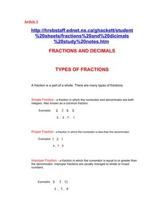 Article 2

    http://hrsbstaff.ednet.ns.ca/ghackett/student
      %20sheets/fractions%20and%20dicimals
               %20study%20notes.htm
                   FRACTIONS AND DECIMALS


                          TYPES OF FRACTIONS


    A fraction is a part of a whole. There are many types of fractions.



    Simple Fraction - a fraction in which the numerator and denominator are both
    integers. Also known as a common fraction.

            Examples:      2       7    6   5

                           3, 3 ,7, 1



    Proper Fraction - a fraction in which the numerator is less than the denominator.

            Examples: 1    2       1

                        4, 7, 8




    Improper Fraction - a fraction in which the numerator is equal to or greater than
    the denominator. Improper fractions are usually changed to whole or mixed
    numbers.



         Examples: 5           7       11

                          3 , 7, 8
 