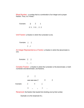 Mixed Number - a number that is a combination of an integer and a proper
fraction. Thus, it is "mixed."



       Examples:        2           7       1

                       2 3, 5 8 , 2 2




Unit Fraction -a fraction in which the numerator is one.



       Examples:   1        1

                   5 ,1

An Integer Represented as a Fraction -a fraction in which the denominator is
one.




       Examples:   2    3

                   1 , 1

Complex Fraction - a fraction in which the numerator or the denominator, or both
numerator and denominator, are fractions.




                   3                7

                                        5           9       5

Examples:          7                4           1

                   8            ,       ,       3       ,

Reciprocal- the fraction that results from dividing one by that number.

         Example: 4 is the reciprocal of 1
 