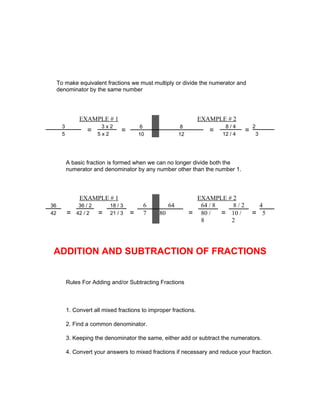 To make equivalent fractions we must multiply or divide the numerator and
     denominator by the same number




                EXAMPLE # 1                                        EXAMPLE # 2
       3                  3x2             6                 8              8/4         2
       5
                   =     5x2
                                  =       10               12
                                                                      =   12 / 4
                                                                                   =    3




           A basic fraction is formed when we can no longer divide both the
           numerator and denominator by any number other than the number 1.




                EXAMPLE # 1                                       EXAMPLE # 2
36              36 / 2       18 / 3        6          64           64 / 8   8/2             4
42         =   42 / 2    =   21 / 3   =    7     80             = 80 / = 10 /          = 5
                                                                   8       2




 ADDITION AND SUBTRACTION OF FRACTIONS


           Rules For Adding and/or Subtracting Fractions



           1. Convert all mixed fractions to improper fractions.

           2. Find a common denominator.

           3. Keeping the denominator the same, either add or subtract the numerators.

           4. Convert your answers to mixed fractions if necessary and reduce your fraction.
 