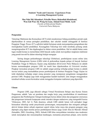 Students’ Needs and Concerns:  Experiences From <br />A Learning Management System <br />Mas Nida Md. Khambari, Priscilla Moses, Rohoullah Khodaband, <br />Wan Zah Wan Ali, Wong Su Luan, Ahmad Fauzi Mohd. Ayub<br />Faculty of Educational Studies<br />Universiti Putra Malaysia<br />Pengenalan<br />Teknologi Maklumat dan Komunikasi (ICT) telah mendominasi bidang pendidikan pernah sejak diperkenalkan di semua peringkat pendidikan, dari sekolah rendah sehinggalah di Institusi Pengajian Tinggi. Proses ICT scaffolded adalah bertujuan untuk menyampaikan pengetahuan dan meningkatkan kualiti pendidikan. Kecanggihan Teknologi kini telah membuka peluang untuk mengintegrasikan ICT dan digabungkan ke dalam sistem pendidikan. Hal ini adalah bukan suatu tugas mudah kerana ia memerlukan lebih banyak usaha untuk mewujudkan rangkaian maklumat yang penuh inovatif ke dalam teknologi belajar-mengajar.<br />Seiring dengan perkembangan teknologi Globalisasi, pembelajaran secara online iaitu Learning Management System (LMS) telah di perkenalkan kepada pelajar di banyak Institusi Pendidikan Tinggi di Malaysia. Kajian yang dijalankan diUniversiti Putra Malaysia ini adalah kerana memandangkan program LMS ini masih baru diperkenalkan di Universiti tersebut. Pengkaji merasakan program LMS ini adalah sangat penting terhadap pelajar kerana ia adalah inovasi terkini yang memudahkan proses pembelajaran di Institusi Pengajian Tinggi. Kajian ini telah dijalankan terhadap empat orang penuntut yang mempunyai pengalaman menggunakan perisian LMS. Pengkaji juga telah menggunakan kaedah kualitatif, iaitu dengan menggunakan temubual terbuka secara berstruktur untuk menggukur ketepatan maklumat yang diperolehi.<br />Ulasan<br />Program LMS, juga dikenali sebagai Virtual Persekitaran Belajar atau Kursus Sistem Pengurusan, adalah quot;
satu set peralatan dan rangka kerja yang membolehkan di transformasi pengajaran dan Pembelajaran f dengan kandungan kursus dalam talian dan pengajaran seterusnya dan pengurusan termasuk keupayaan untuk interaksi dengan mahasiswa yang mengambil kursus quot;
(Educause, 2003, hal 1). Pada dasarnya, sebuah LMS adalah laman web peringkat tinggi berasaskan teknologi untuk penyelesaian perancangan, menyampaikan dan mengatur pelbagai aktiviti belajar dalam sebuah organisasi seperti talian, kelas maya dan program pengajar yang dipimpin yang dapat menilai proses pembelajaran khusus (juga Aziah Alias & Marzuki Ahmad Zainuddin, 2005; Greenberg, 2002). Sebuah LMS khas menyediakan instruktur atau moderator untuk menyiapkan dan menyampaikan kandungan, memantau penyertaan pelajar, serta menilai prestasi pelajar secara online. Dengan demikian, perbincangan alur, video conferencing, dan forum untuk perbincangan merupakan ciri utama yang terdapat dalam LMS. Tujuan dari LMS adalah untuk menguruskan pembelajaran seperti untuk mengesan kemajuan pelajar dan prestasi.<br />Kaedah Kajian<br />Kajian ini telah menggunakan soalan temubual secara terbuka bagi mendapatkan maklumat terhadap penggunaan program LMS oleh penuntut di Univerisiti Putra Malaysia. Soalan yang dikemukan adalah seperti di bawah: <br />Soalan Temubual<br />,[object Object]