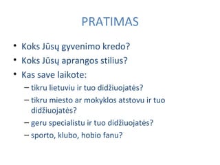 PRATIMAS Koks Jūsų gyvenimo kredo? Koks Jūsų aprangos stilius? Kas save laikote: tikru lietuviu ir tuo didžiuoja t ės? tikru miesto ar mokyklos atstovu ir tuo didžiuoja t ės? geru specialistu ir tuo didžiuoja t ės? sporto, klubo, hobio fanu? 