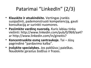 Patarimai “LinkedIn” (2/3) Klauskite ir atsakinėkite.  Vertingas įrankis susipažinti, pademonstruoti kompetenciją, gauti konsultaciją ar surinkti nuomones. Pasiimkite vardinę nuorodą.  Kuris labiau tinka viešinti:  http://www.linkedin.com/pub/0/9b9/aa4 ? ar  http://www.linkedin.com/in/gineitis ? Koncentruokite esmę santraukoje.  Tai – Jūsų pagrindinė “pardavimo kalba”. Įrašykite specialybes.  Jos pakliūva į paieškas. Naudokite įprastus žodžius ir frazes. 