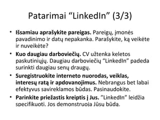 Patarimai “LinkedIn” (3/3) Išsamiau aprašykite pareigas.  Pareigų, įmonės pavadinimo ir datų nepakanka. Parašykite, ką veikėte ir nuveikėte? Kuo daugiau darboviečių.  CV užtenka keletos paskutiniųjų. Daugiau darboviečių “LinkedIn” padeda surinkti daugiau senų draugų. Suregistruokite interneto nuorodas, veiklas, interesų ratą ir apdovanojimus.  Nebrangus bet labai efektyvus savireklamos būdas. Pasinaudokite.  Parinkite priežastis kreiptis į Jus.  ”LinkedIn” leidžia specifikuoti. Jos demonstruoja Jūsų būdą. 