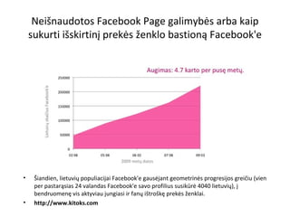 Neišnaudotos Facebook Page galimybės arba kaip sukurti išskirtinį prekės ženklo bastioną Facebook'e Šiandien, lietuvių populiacijai Facebook'e gausėjant geometrinės progresijos greičiu (vien per pastarąsias 24 valandas Facebook'e savo profilius susikūrė 4040 lietuvių), į bendruomenę vis aktyviau jungiasi ir fanų ištroškę prekės ženklai. http://www.kitoks.com 