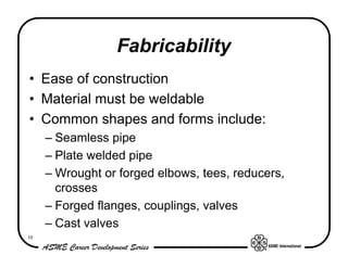 Fabricability
• Ease of construction
• Material must be weldable
• Common shapes and forms include:
     – Seamless pipe
     – Plate welded pipe
     – Wrought or forged elbows, tees, reducers,
       crosses
     – Forged flanges, couplings, valves
     – Cast valves
10
 