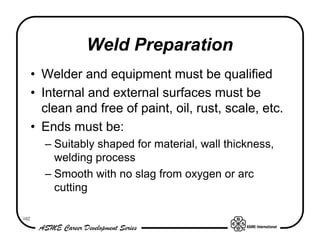 Weld Preparation
      • Welder and equipment must be qualified
      • Internal and external surfaces must be
        clean and free of paint, oil, rust, scale, etc.
      • Ends must be:
        – Suitably shaped for material, wall thickness,
          welding process
        – Smooth with no slag from oxygen or arc
          cutting

102
 