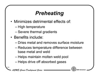 Preheating
      • Minimizes detrimental effects of:
        – High temperature
        – Severe thermal gradients
      • Benefits include:
        – Dries metal and removes surface moisture
        – Reduces temperature difference between
          base metal and weld
        – Helps maintain molten weld pool
        – Helps drive off absorbed gases
103
 