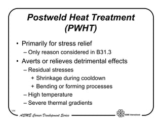 Postweld Heat Treatment
                  (PWHT)
      • Primarily for stress relief
        – Only reason considered in B31.3
      • Averts or relieves detrimental effects
        – Residual stresses
           + Shrinkage during cooldown
           + Bending or forming processes
        – High temperature
        – Severe thermal gradients
104
 