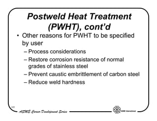 Postweld Heat Treatment
             (PWHT), cont’d
      • Other reasons for PWHT to be specified
        by user
        – Process considerations
        – Restore corrosion resistance of normal
          grades of stainless steel
        – Prevent caustic embrittlement of carbon steel
        – Reduce weld hardness



105
 
