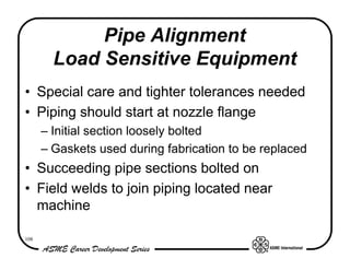 Pipe Alignment
        Load Sensitive Equipment
• Special care and tighter tolerances needed
• Piping should start at nozzle flange
      – Initial section loosely bolted
      – Gaskets used during fabrication to be replaced
• Succeeding pipe sections bolted on
• Field welds to join piping located near
  machine

108
 