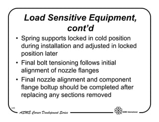 Load Sensitive Equipment,
                 cont’d
      • Spring supports locked in cold position
        during installation and adjusted in locked
        position later
      • Final bolt tensioning follows initial
        alignment of nozzle flanges
      • Final nozzle alignment and component
        flange boltup should be completed after
        replacing any sections removed
109
 