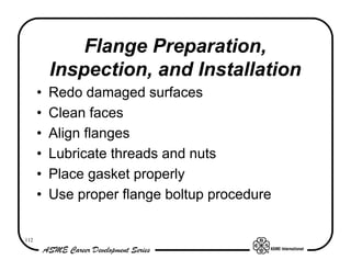 Flange Preparation,
          Inspection, and Installation
      •   Redo damaged surfaces
      •   Clean faces
      •   Align flanges
      •   Lubricate threads and nuts
      •   Place gasket properly
      •   Use proper flange boltup procedure


112
 