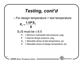 Testing, cont’d
      – For design temperature > test temperature:
               1 .5 P S T
          PT =
                   S
        ST/S must be ≤ 6.5
           PT   = Minimum hydrostatic test pressure, psig
           P    = Internal design pressure, psig
           ST   = Allowable stress at test temperature, psi
           S    = Allowable stress at design temperature, psi




119
 