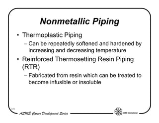 Nonmetallic Piping
      • Thermoplastic Piping
        – Can be repeatedly softened and hardened by
          increasing and decreasing temperature
      • Reinforced Thermosetting Resin Piping
        (RTR)
        – Fabricated from resin which can be treated to
          become infusible or insoluble



121
 