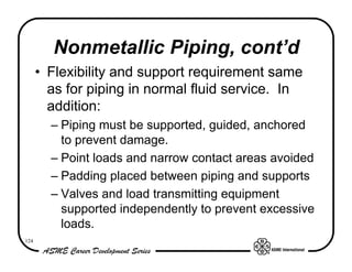 Nonmetallic Piping, cont’d
      • Flexibility and support requirement same
        as for piping in normal fluid service. In
        addition:
        – Piping must be supported, guided, anchored
          to prevent damage.
        – Point loads and narrow contact areas avoided
        – Padding placed between piping and supports
        – Valves and load transmitting equipment
          supported independently to prevent excessive
          loads.
124
 
