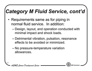 Category M Fluid Service, cont’d
  • Requirements same as for piping in
    normal fluid service. In addition:
      – Design, layout, and operation conducted with
        minimal impact and shock loads.
      – Detrimental vibration, pulsation, resonance
        effects to be avoided or minimized.
      – No pressure-temperature variation
        allowances.


127
 