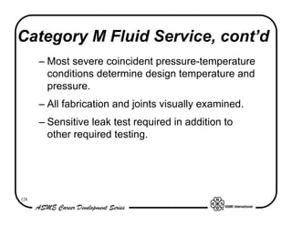 Category M Fluid Service, cont’d
      – Most severe coincident pressure-temperature
        conditions determine design temperature and
        pressure.
      – All fabrication and joints visually examined.
      – Sensitive leak test required in addition to
        other required testing.




128
 