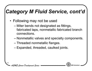Category M Fluid Service, cont’d
      • Following may not be used
        – Miter bends not designated as fittings,
          fabricated laps, nonmetallic fabricated branch
          connections.
        – Nonmetallic valves and specialty components.
        – Threaded nonmetallic flanges.
        – Expanded, threaded, caulked joints.



129
 