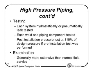 High Pressure Piping,
                  cont’d
      • Testing
        – Each system hydrostatically or pneumatically
          leak tested
        – Each weld and piping component tested
        – Post installation pressure test at 110% of
          design pressure if pre-installation test was
          performed
      • Examination
        – Generally more extensive than normal fluid
132
          service
 