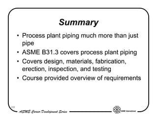 Summary
      • Process plant piping much more than just
        pipe
      • ASME B31.3 covers process plant piping
      • Covers design, materials, fabrication,
        erection, inspection, and testing
      • Course provided overview of requirements



133
 