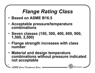 Flange Rating Class
 • Based on ASME B16.5
 • Acceptable pressure/temperature
   combinations
 • Seven classes (150, 300, 400, 600, 900,
   1,500, 2,500)
 • Flange strength increases with class
   number
 • Material and design temperature
   combinations without pressure indicated
   not acceptable
23
 