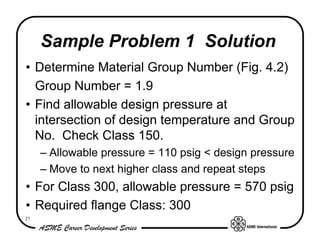 Sample Problem 1 Solution
• Determine Material Group Number (Fig. 4.2)
  Group Number = 1.9
• Find allowable design pressure at
  intersection of design temperature and Group
  No. Check Class 150.
     – Allowable pressure = 110 psig < design pressure
     – Move to next higher class and repeat steps
• For Class 300, allowable pressure = 570 psig
• Required flange Class: 300
27
 