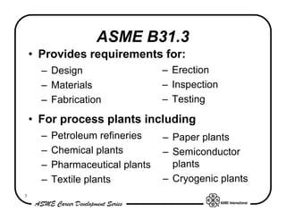 ASME B31.3
    • Provides requirements for:
      – Design                    – Erection
      – Materials                 – Inspection
      – Fabrication               – Testing

    • For process plants including
      –   Petroleum refineries    – Paper plants
      –   Chemical plants         – Semiconductor
      –   Pharmaceutical plants     plants
      –   Textile plants          – Cryogenic plants
3
 