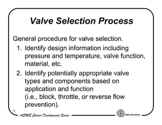 Valve Selection Process
General procedure for valve selection.
 1. Identify design information including
    pressure and temperature, valve function,
    material, etc.
 2. Identify potentially appropriate valve
    types and components based on
    application and function
    (i.e., block, throttle, or reverse flow
    prevention).
38
 