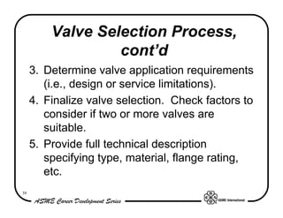 Valve Selection Process,
                  cont’d
     3. Determine valve application requirements
        (i.e., design or service limitations).
     4. Finalize valve selection. Check factors to
        consider if two or more valves are
        suitable.
     5. Provide full technical description
        specifying type, material, flange rating,
        etc.
39
 