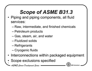 Scope of ASME B31.3
• Piping and piping components, all fluid
  services:
    – Raw, intermediate, and finished chemicals
    – Petroleum products
    – Gas, steam, air, and water
    – Fluidized solids
    – Refrigerants
    – Cryogenic fluids
• Interconnections within packaged equipment
• Scope exclusions specified
4
 