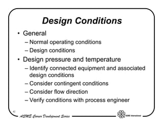 Design Conditions
     • General
       – Normal operating conditions
       – Design conditions
     • Design pressure and temperature
       – Identify connected equipment and associated
         design conditions
       – Consider contingent conditions
       – Consider flow direction
       – Verify conditions with process engineer
42
 