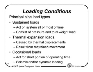 Loading Conditions
     Principal pipe load types
     • Sustained loads
       – Act on system all or most of time
       – Consist of pressure and total weight load
     • Thermal expansion loads
       – Caused by thermal displacements
       – Result from restrained movement
     • Occasional loads
       – Act for short portion of operating time
43
       – Seismic and/or dynamic loading
 