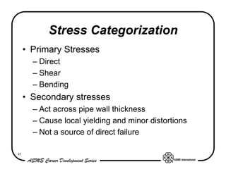 Stress Categorization
     • Primary Stresses
       – Direct
       – Shear
       – Bending
     • Secondary stresses
       – Act across pipe wall thickness
       – Cause local yielding and minor distortions
       – Not a source of direct failure

45
 