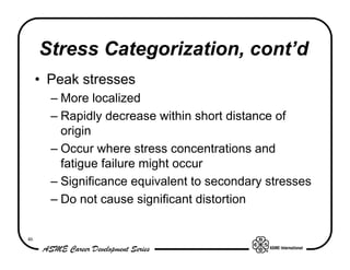 Stress Categorization, cont’d
     • Peak stresses
       – More localized
       – Rapidly decrease within short distance of
         origin
       – Occur where stress concentrations and
         fatigue failure might occur
       – Significance equivalent to secondary stresses
       – Do not cause significant distortion


46
 