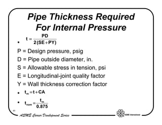 Pipe Thickness Required
            For Internal Pressure
                PD
         t=
     •      2 (SE + PY )
     P = Design pressure, psig
     D = Pipe outside diameter, in.
     S = Allowable stress in tension, psi
     E = Longitudinal-joint quality factor
     Y = Wall thickness correction factor
     •   t m = t + CA
                     tm
     •   t nom =
                   0.875
49
 